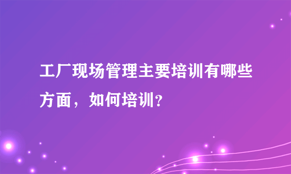 工厂现场管理主要培训有哪些方面，如何培训？