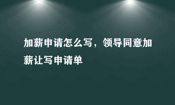 加薪申请怎么写，领导同意加薪让写申请单