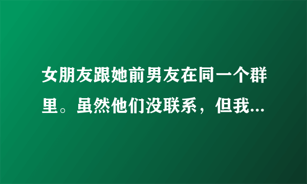 女朋友跟她前男友在同一个群里。虽然他们没联系，但我感觉不爽怎么办我