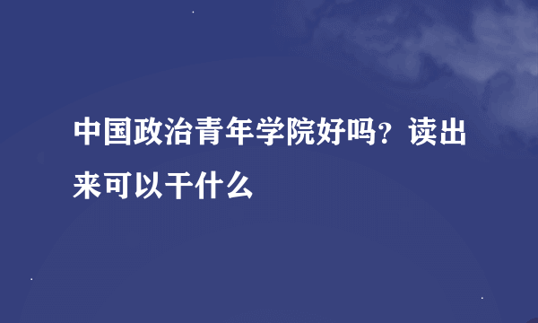 中国政治青年学院好吗？读出来可以干什么