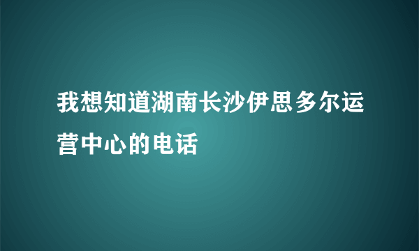 我想知道湖南长沙伊思多尔运营中心的电话