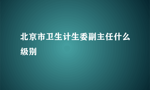 北京市卫生计生委副主任什么级别