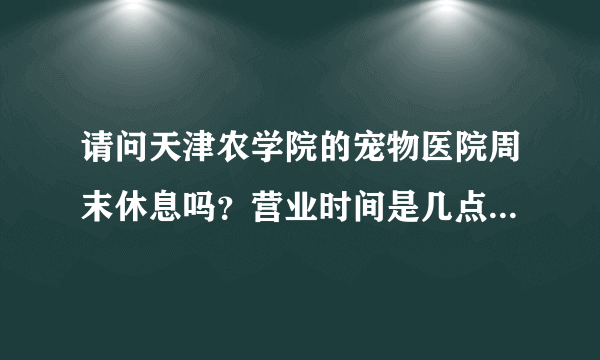 请问天津农学院的宠物医院周末休息吗？营业时间是几点到几点啊，急急急