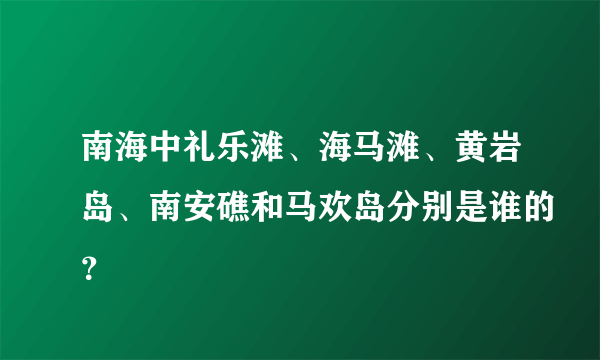 南海中礼乐滩、海马滩、黄岩岛、南安礁和马欢岛分别是谁的？