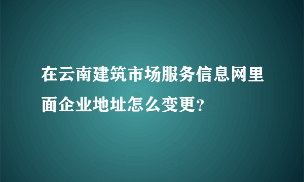 在云南建筑市场服务信息网里面企业地址怎么变更？