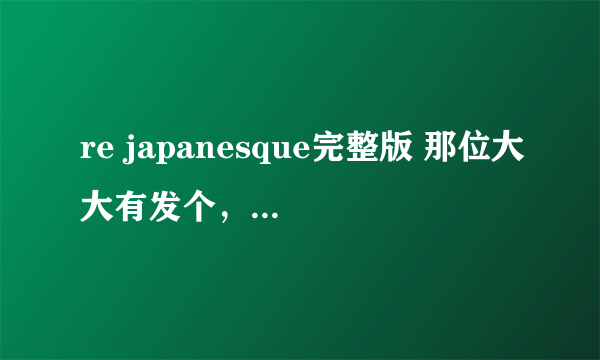 re japanesque完整版 那位大大有发个，跪求了，等死我了，- =