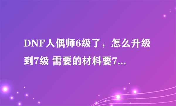 DNF人偶师6级了，怎么升级到7级 需要的材料要7级的才能用那种灵魂提取机啊