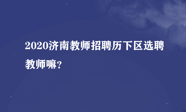 2020济南教师招聘历下区选聘教师嘛？