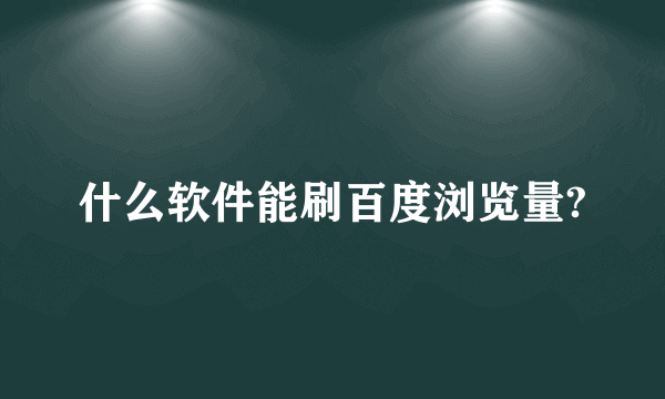 什么软件能刷百度浏览量?