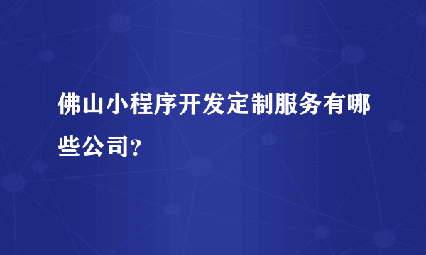 佛山小程序开发定制服务有哪些公司？