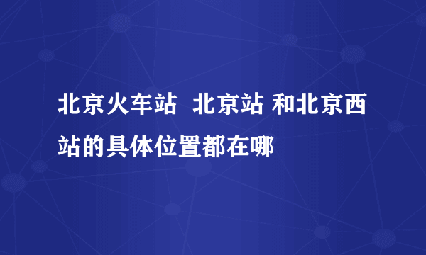 北京火车站  北京站 和北京西站的具体位置都在哪