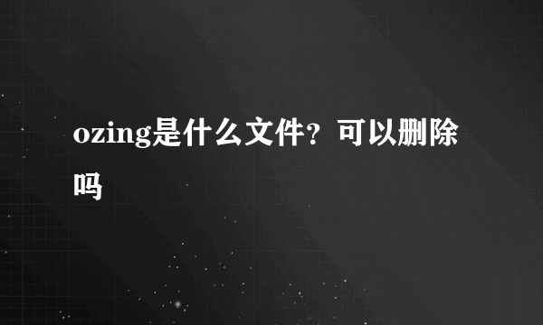 ozing是什么文件？可以删除吗