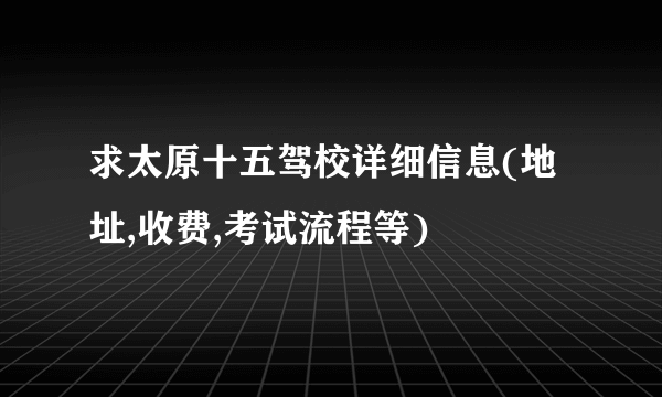 求太原十五驾校详细信息(地址,收费,考试流程等)