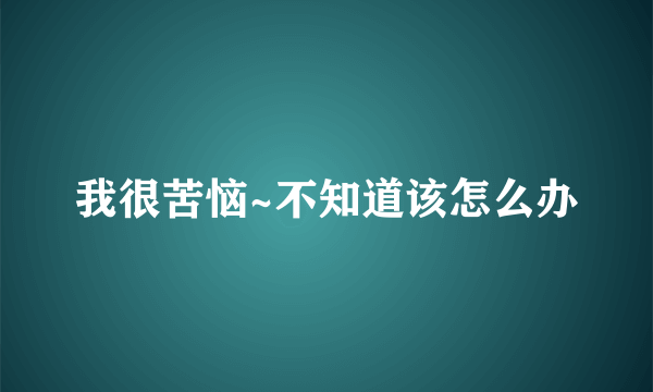 我很苦恼~不知道该怎么办