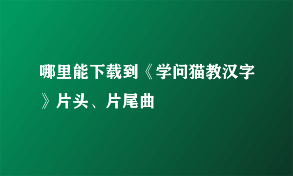 哪里能下载到《学问猫教汉字》片头、片尾曲