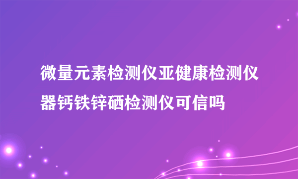 微量元素检测仪亚健康检测仪器钙铁锌硒检测仪可信吗