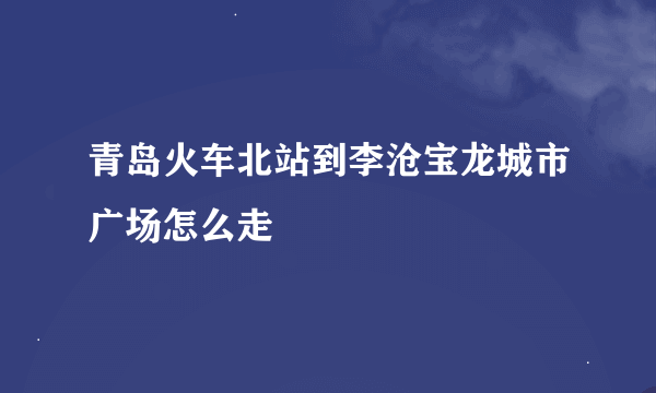 青岛火车北站到李沧宝龙城市广场怎么走