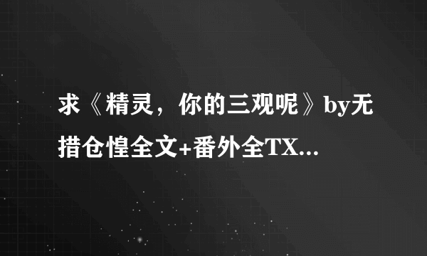 求《精灵，你的三观呢》by无措仓惶全文+番外全TXT百度云，一定要全，缺章的就不要了，