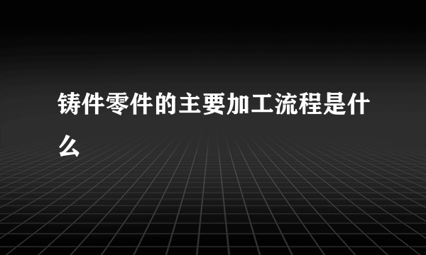 铸件零件的主要加工流程是什么