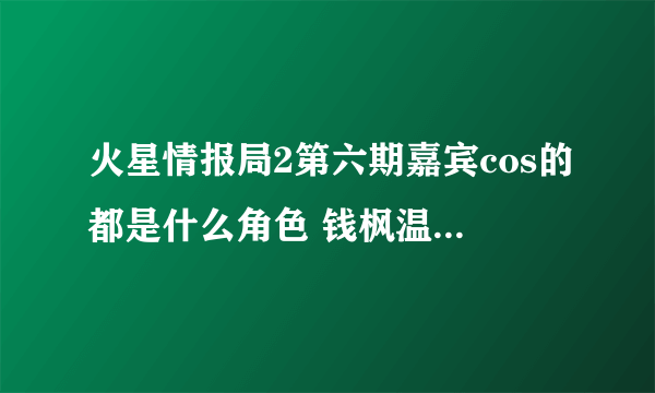 火星情报局2第六期嘉宾cos的都是什么角色 钱枫温雅酒后故事揭秘