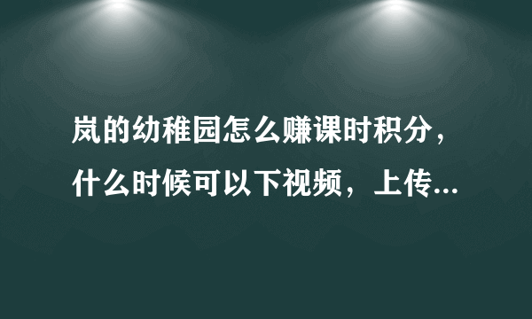 岚的幼稚园怎么赚课时积分，什么时候可以下视频，上传视频，具体规矩不是很懂，有没有老饭教教