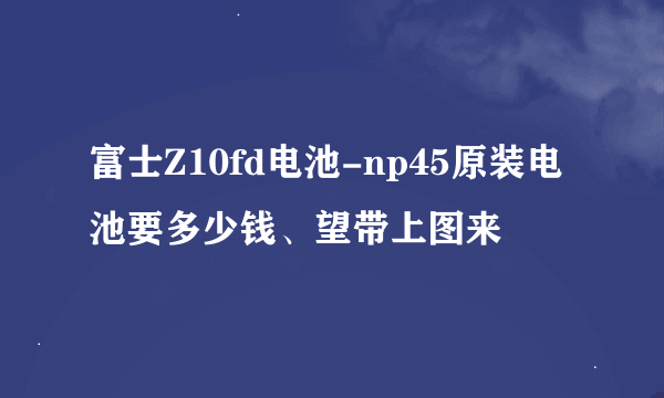 富士Z10fd电池-np45原装电池要多少钱、望带上图来