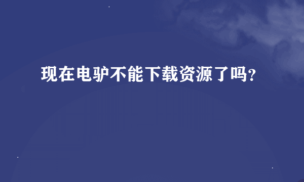 现在电驴不能下载资源了吗？