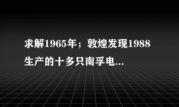 求解1965年；敦煌发现1988生产的十多只南孚电池，虽然外壳已生锈，但商标确清晰可见