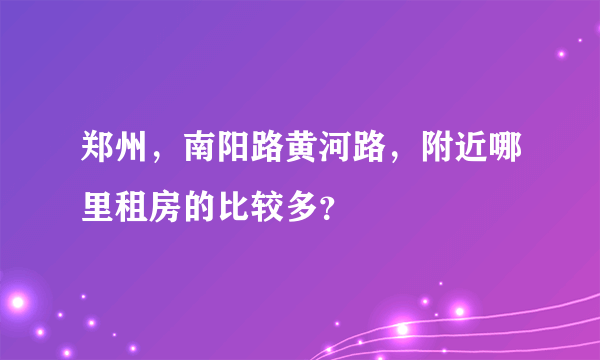 郑州，南阳路黄河路，附近哪里租房的比较多？