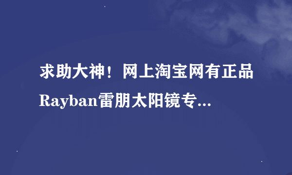 求助大神！网上淘宝网有正品Rayban雷朋太阳镜专柜正品店专卖店网店么?~Rayban雷朋太阳镜怎么辨别真假?