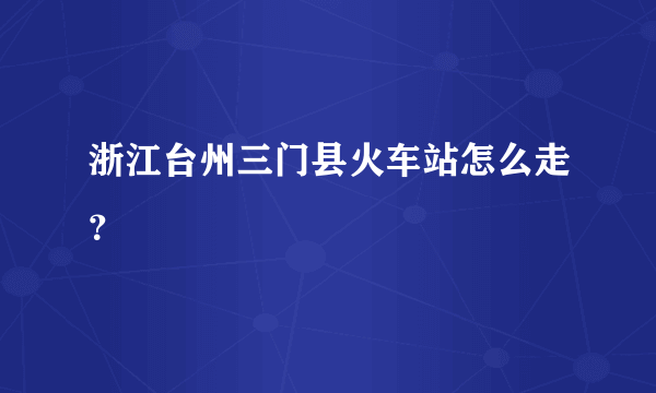 浙江台州三门县火车站怎么走？