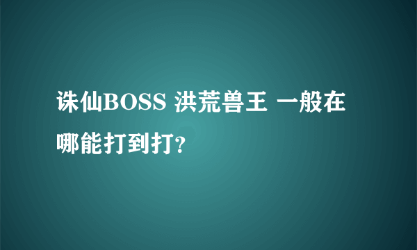 诛仙BOSS 洪荒兽王 一般在哪能打到打？