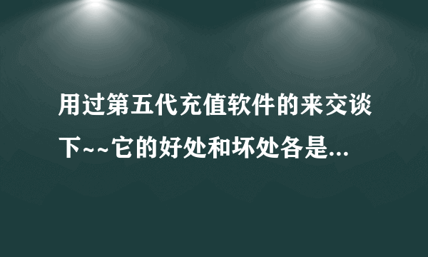 用过第五代充值软件的来交谈下~~它的好处和坏处各是什么？如题 谢谢了