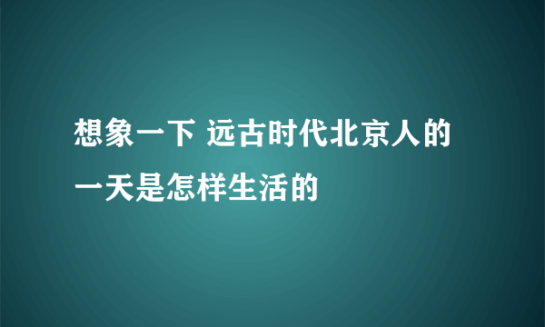 想象一下 远古时代北京人的一天是怎样生活的