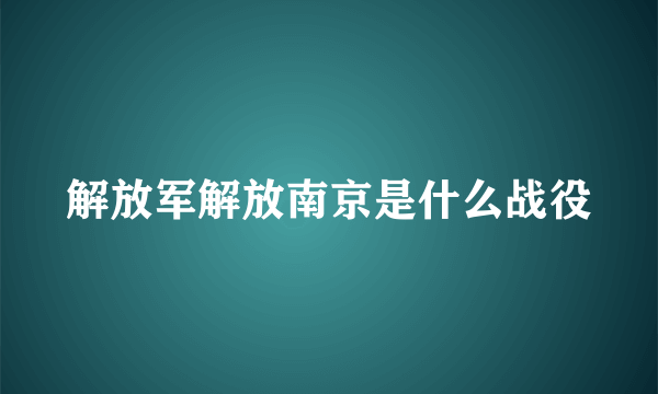 解放军解放南京是什么战役