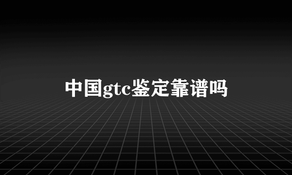 中国gtc鉴定靠谱吗