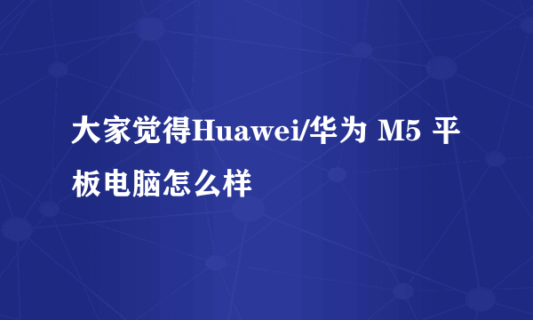 大家觉得Huawei/华为 M5 平板电脑怎么样