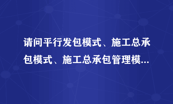 请问平行发包模式、施工总承包模式、施工总承包管理模式和工程总承包模式的区别。