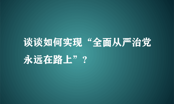 谈谈如何实现“全面从严治党永远在路上”?