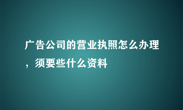 广告公司的营业执照怎么办理，须要些什么资料