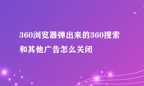 360浏览器弹出来的360搜索和其他广告怎么关闭