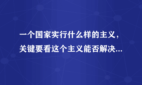 一个国家实行什么样的主义，关键要看这个主义能否解决这个国家面临的