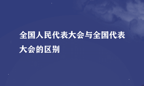 全国人民代表大会与全国代表大会的区别