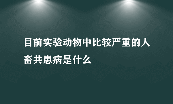 目前实验动物中比较严重的人畜共患病是什么