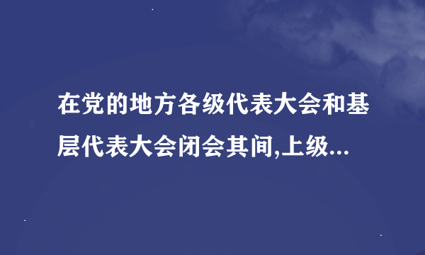 在党的地方各级代表大会和基层代表大会闭会其间,上级党组织是否可以调动或指派下级党组织的负责人