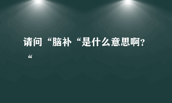 请问“脑补“是什么意思啊？“