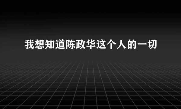 我想知道陈政华这个人的一切