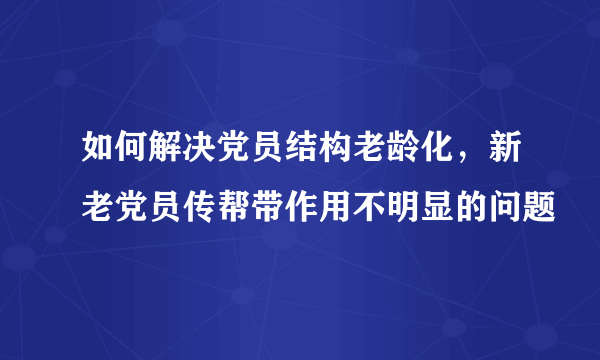 如何解决党员结构老龄化，新老党员传帮带作用不明显的问题