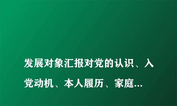 
发展对象汇报对党的认识、入党动机、本人履历、家庭成员、和主要社会关系情况，以及需要向党组织说明问题

