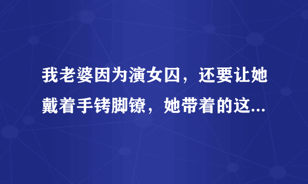 我老婆因为演女囚，还要让她戴着手铐脚镣，她带着的这些东西是真的吗？